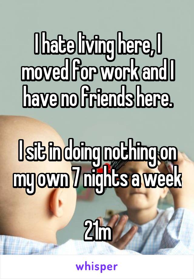 I hate living here, I moved for work and I have no friends here.

I sit in doing nothing on my own 7 nights a week

21m