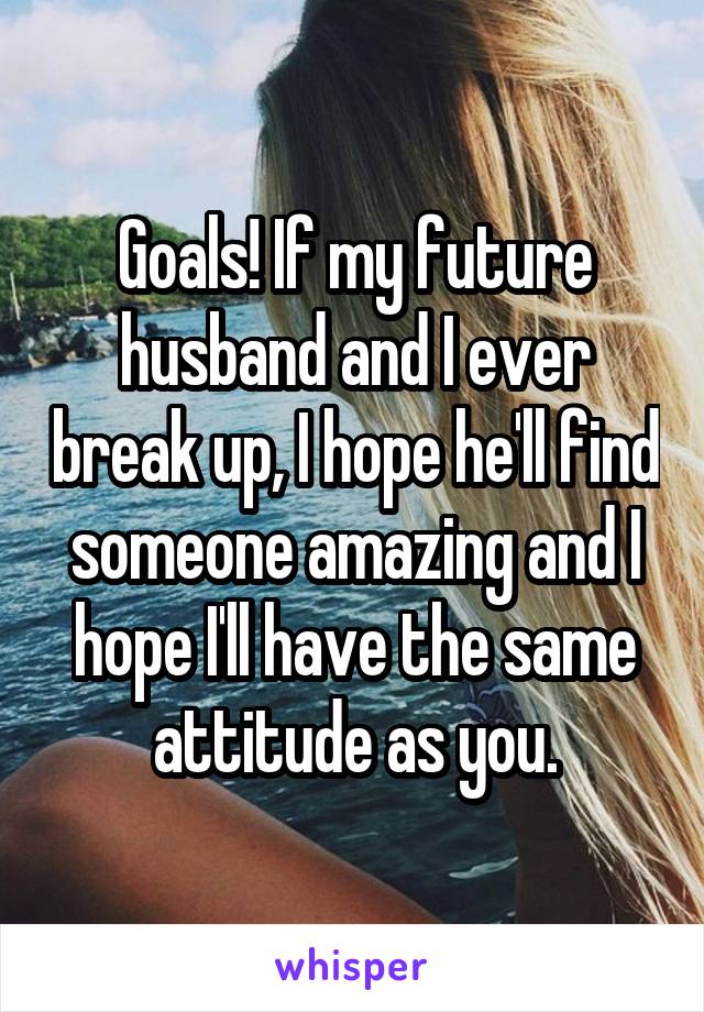 Goals! If my future husband and I ever break up, I hope he'll find someone amazing and I hope I'll have the same attitude as you.