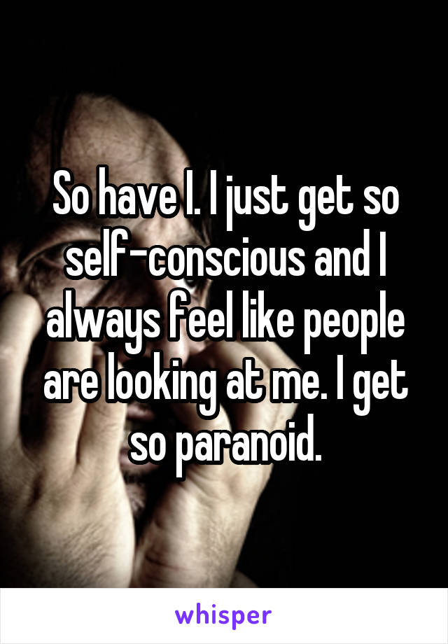 So have I. I just get so self-conscious and I always feel like people are looking at me. I get so paranoid.