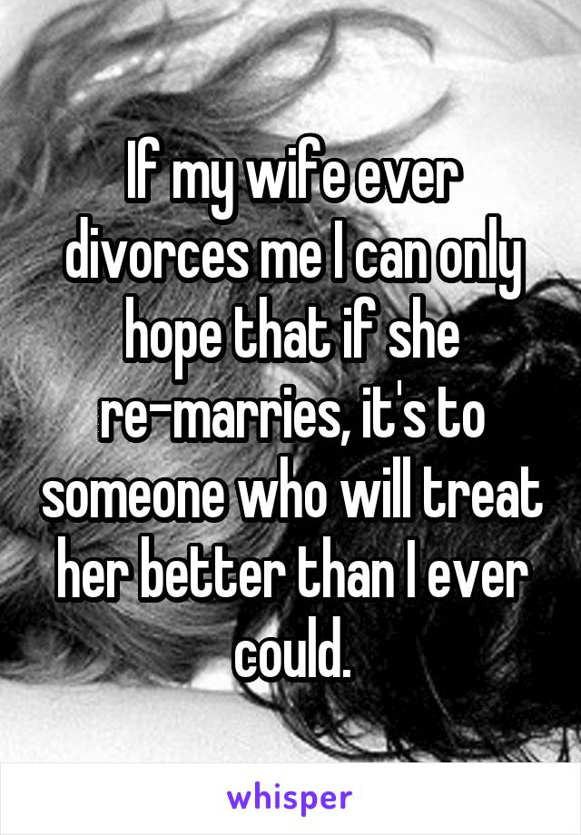 If my wife ever divorces me I can only hope that if she re-marries, it's to someone who will treat her better than I ever could.