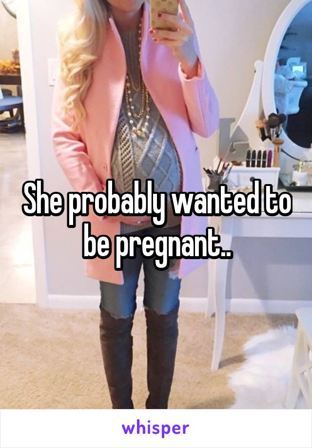 She probably wanted to be pregnant..