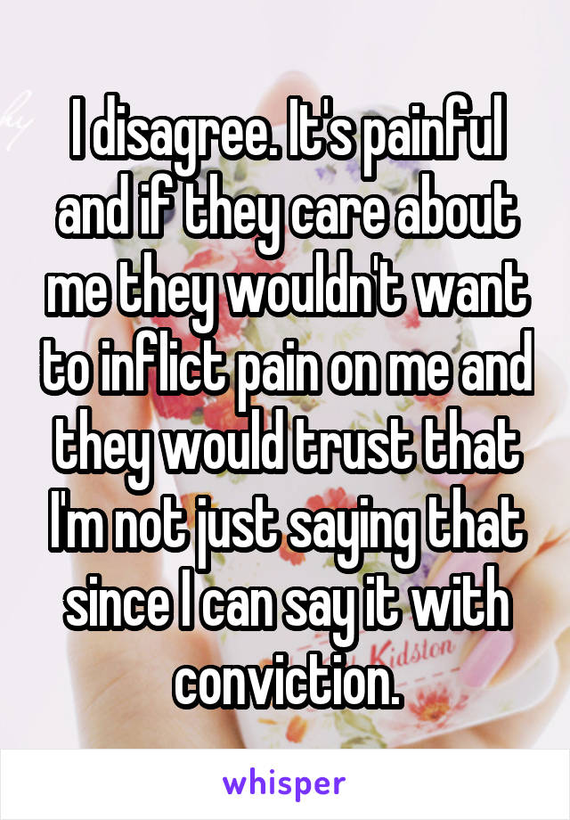 I disagree. It's painful and if they care about me they wouldn't want to inflict pain on me and they would trust that I'm not just saying that since I can say it with conviction.