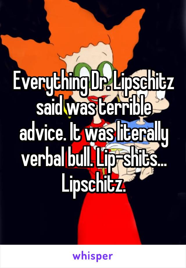 Everything Dr. Lipschitz said was terrible advice. It was literally verbal bull. Lip-shits... Lipschitz.