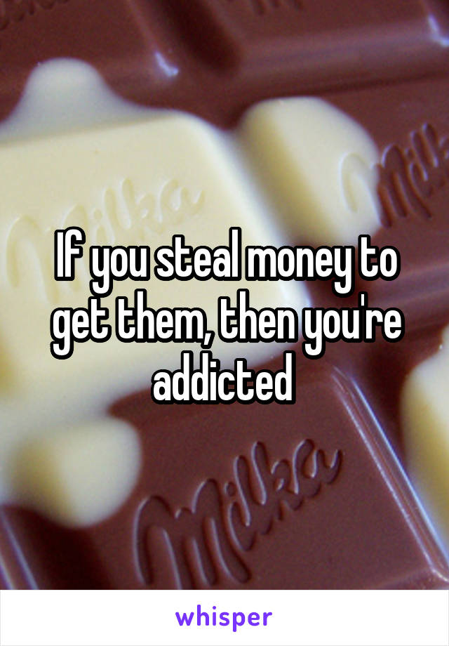 If you steal money to get them, then you're addicted 