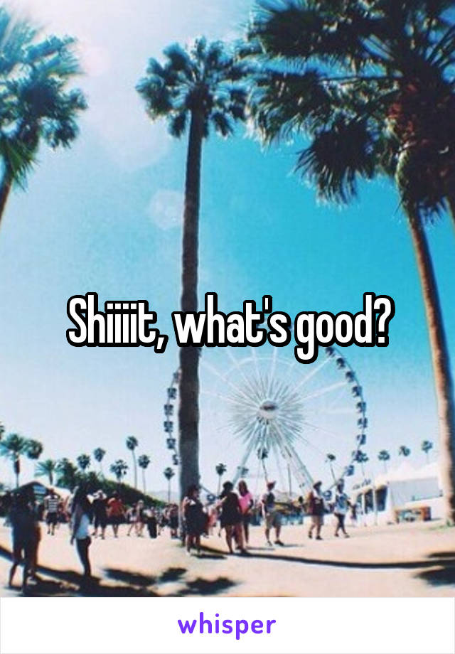 Shiiiit, what's good?