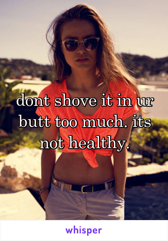 dont shove it in ur butt too much. its not healthy.