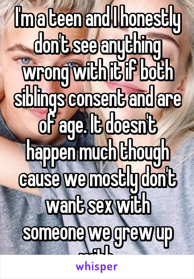 I'm a teen and I honestly don't see anything wrong with it if both siblings consent and are of age. It doesn't happen much though cause we mostly don't want sex with someone we grew up with.