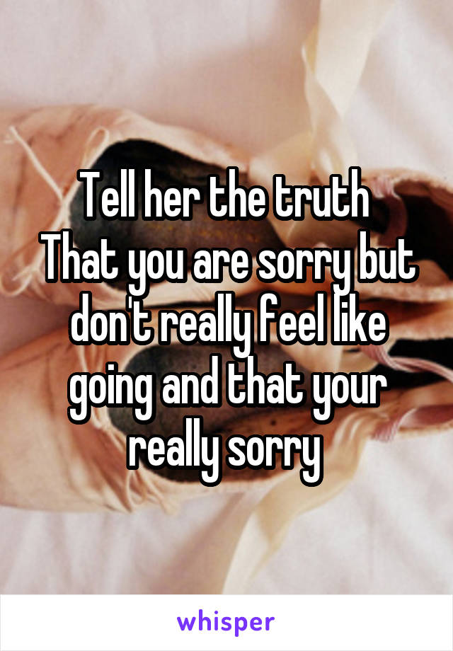 Tell her the truth 
That you are sorry but don't really feel like going and that your really sorry 