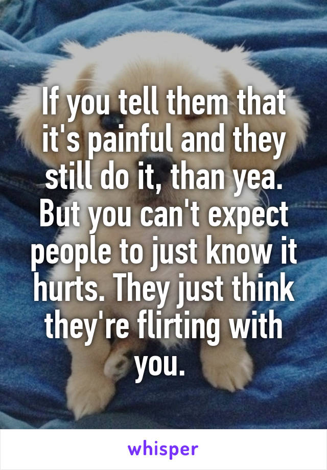 If you tell them that it's painful and they still do it, than yea. But you can't expect people to just know it hurts. They just think they're flirting with you. 