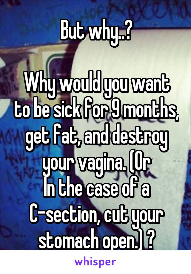 But why..?

Why would you want to be sick for 9 months, get fat, and destroy your vagina. (Or
In the case of a C-section, cut your stomach open.) ?