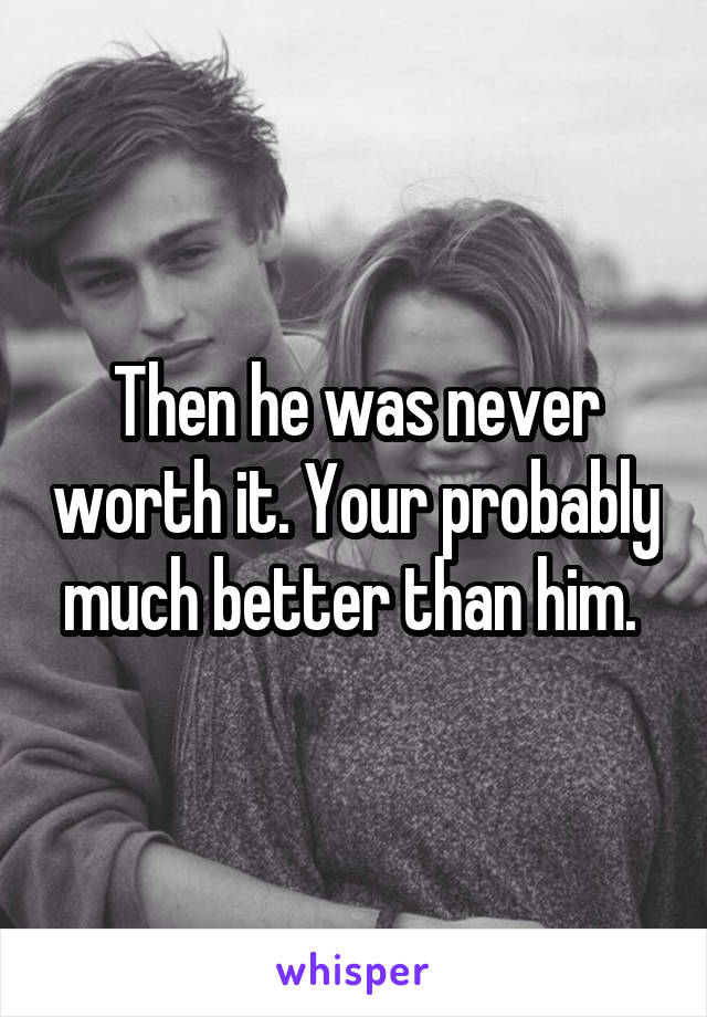 Then he was never worth it. Your probably much better than him. 