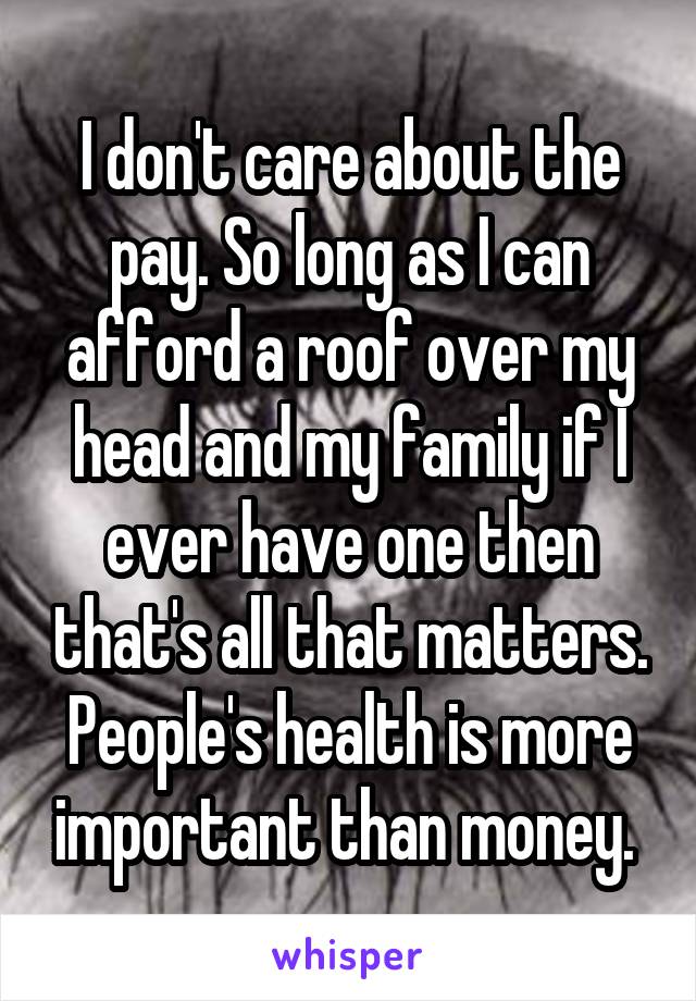 I don't care about the pay. So long as I can afford a roof over my head and my family if I ever have one then that's all that matters. People's health is more important than money. 