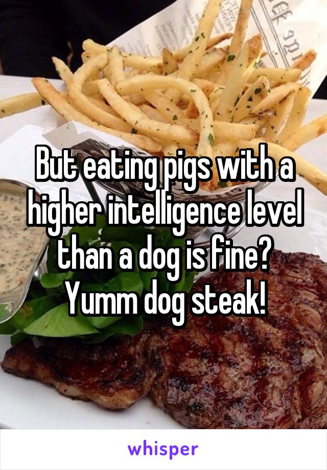 But eating pigs with a higher intelligence level than a dog is fine?
Yumm dog steak!