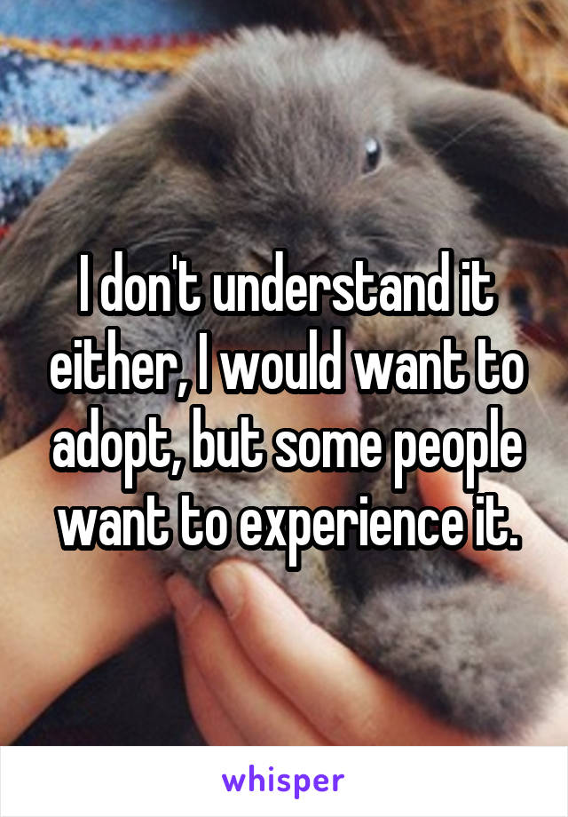 I don't understand it either, I would want to adopt, but some people want to experience it.