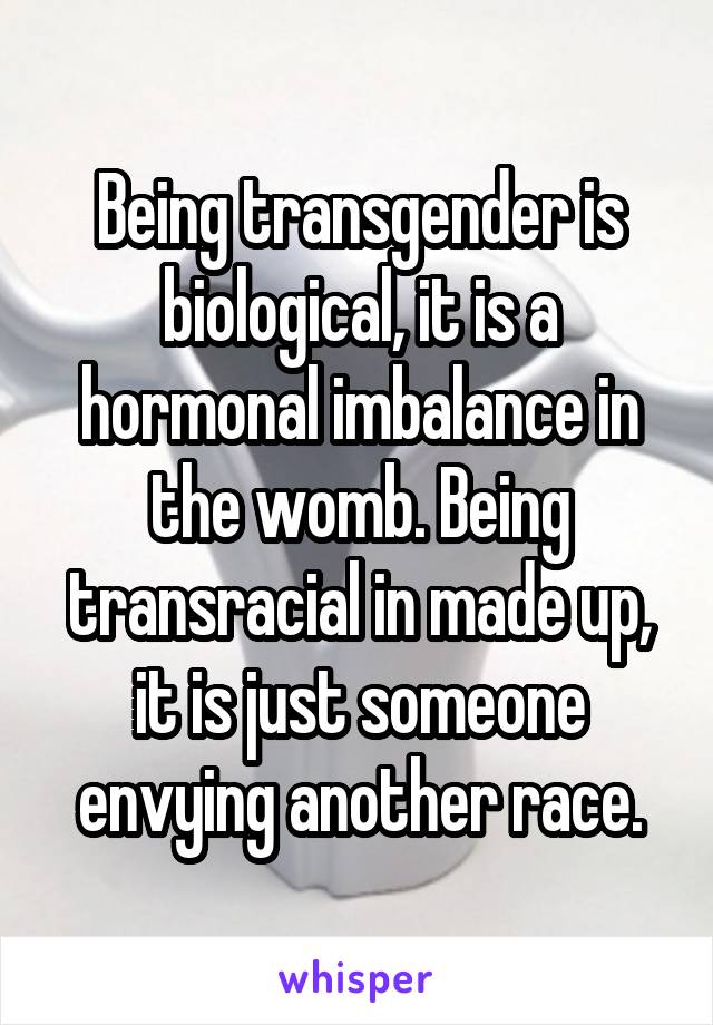 Being transgender is biological, it is a hormonal imbalance in the womb. Being transracial in made up, it is just someone envying another race.