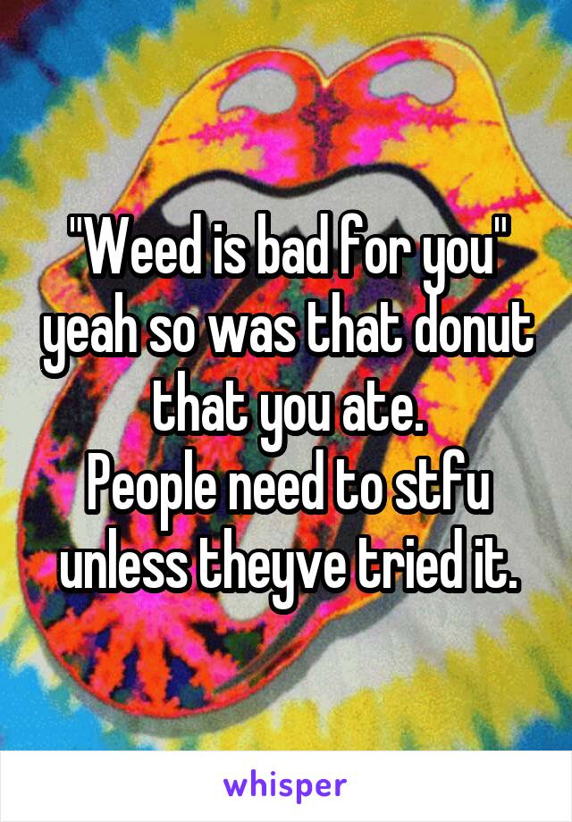 "Weed is bad for you" yeah so was that donut that you ate.
People need to stfu unless theyve tried it.