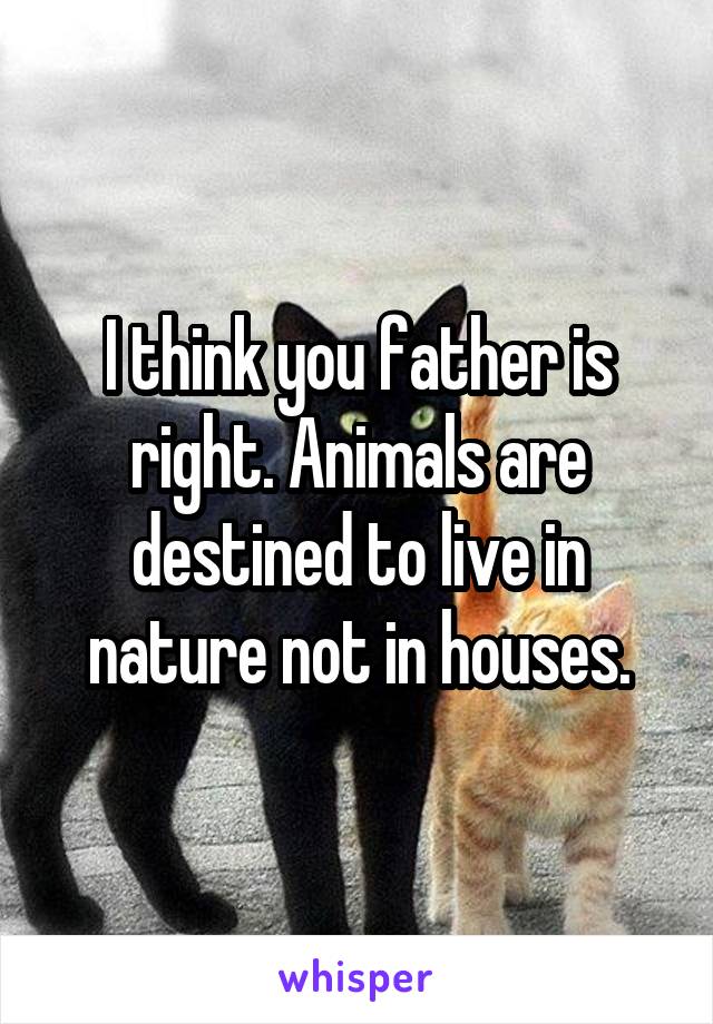 I think you father is right. Animals are destined to live in nature not in houses.