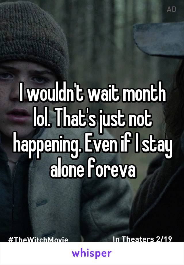 I wouldn't wait month lol. That's just not happening. Even if I stay alone foreva