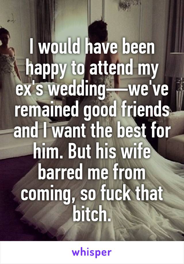 I would have been happy to attend my ex's wedding—we've remained good friends and I want the best for him. But his wife barred me from coming, so fuck that bitch.