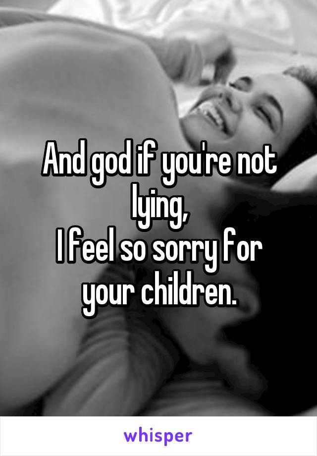 And god if you're not lying,
I feel so sorry for your children.