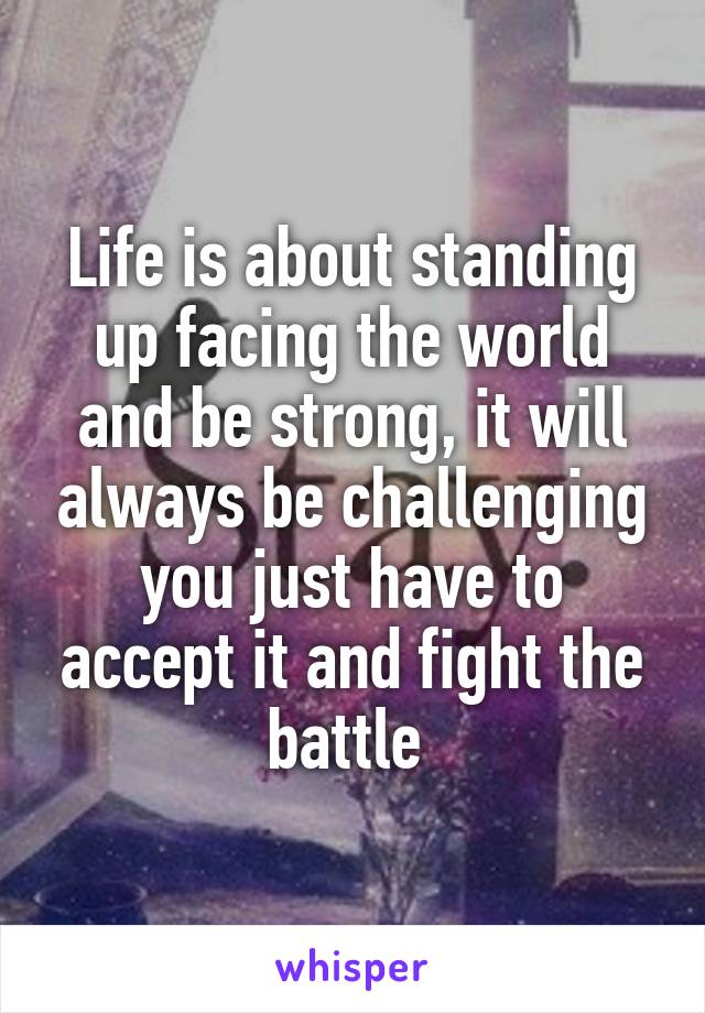 Life is about standing up facing the world and be strong, it will always be challenging you just have to accept it and fight the battle 
