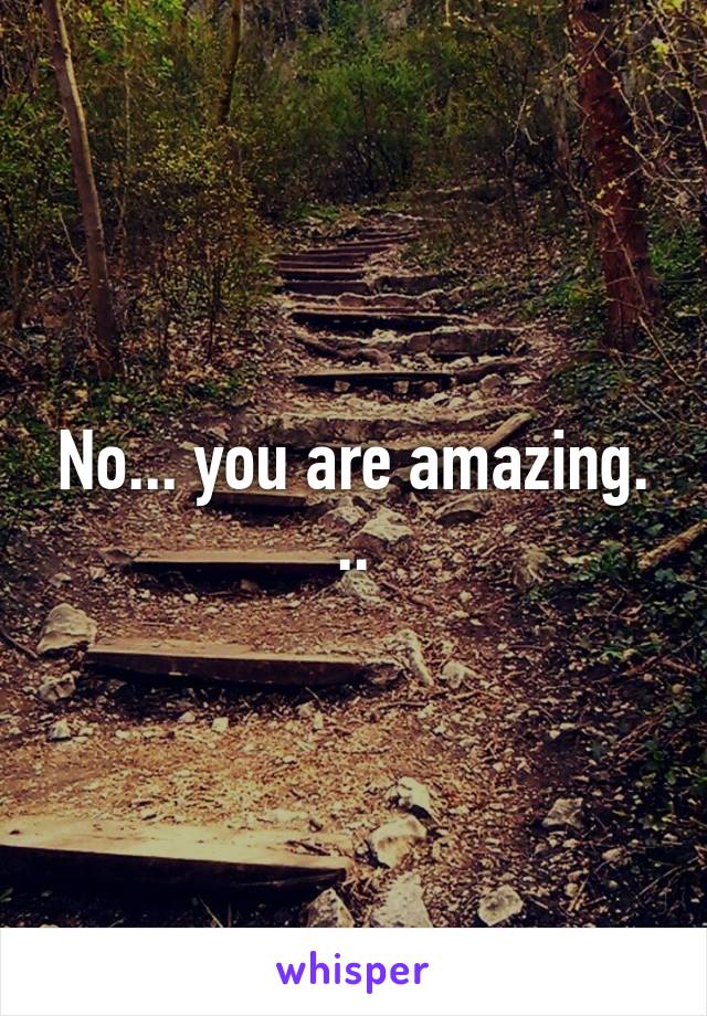 No... you are amazing. ..