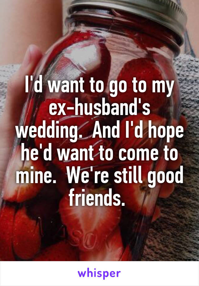 I'd want to go to my ex-husband's wedding.  And I'd hope he'd want to come to mine.  We're still good friends. 