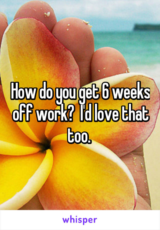 How do you get 6 weeks off work?  I'd love that too. 