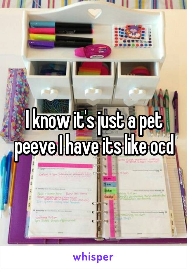 I know it's just a pet peeve I have its like ocd