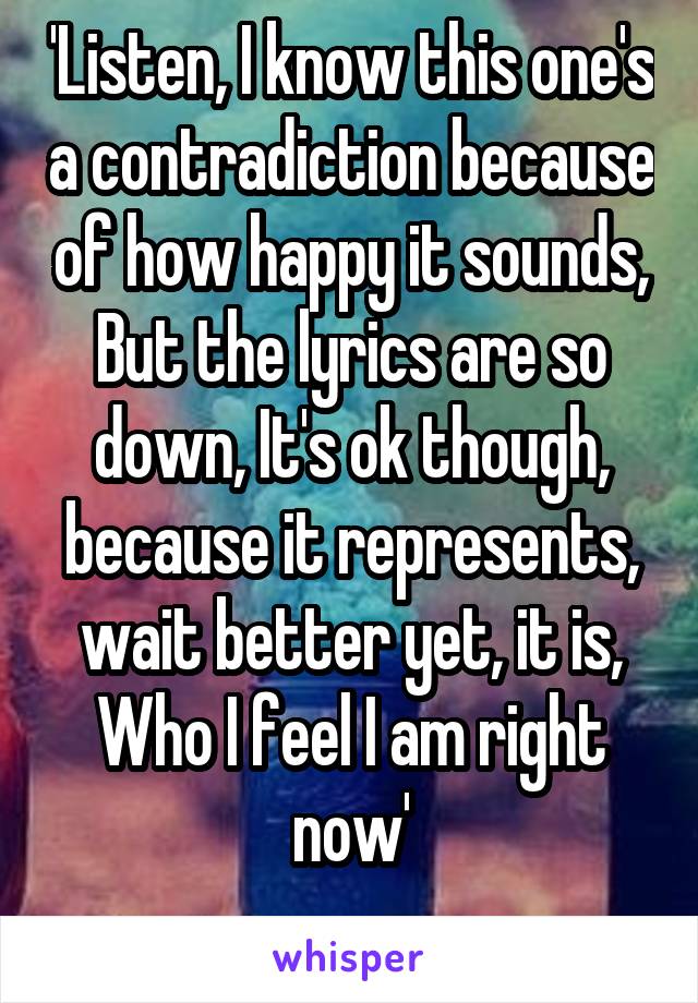 'Listen, I know this one's a contradiction because of how happy it sounds, But the lyrics are so down, It's ok though, because it represents, wait better yet, it is, Who I feel I am right now'
