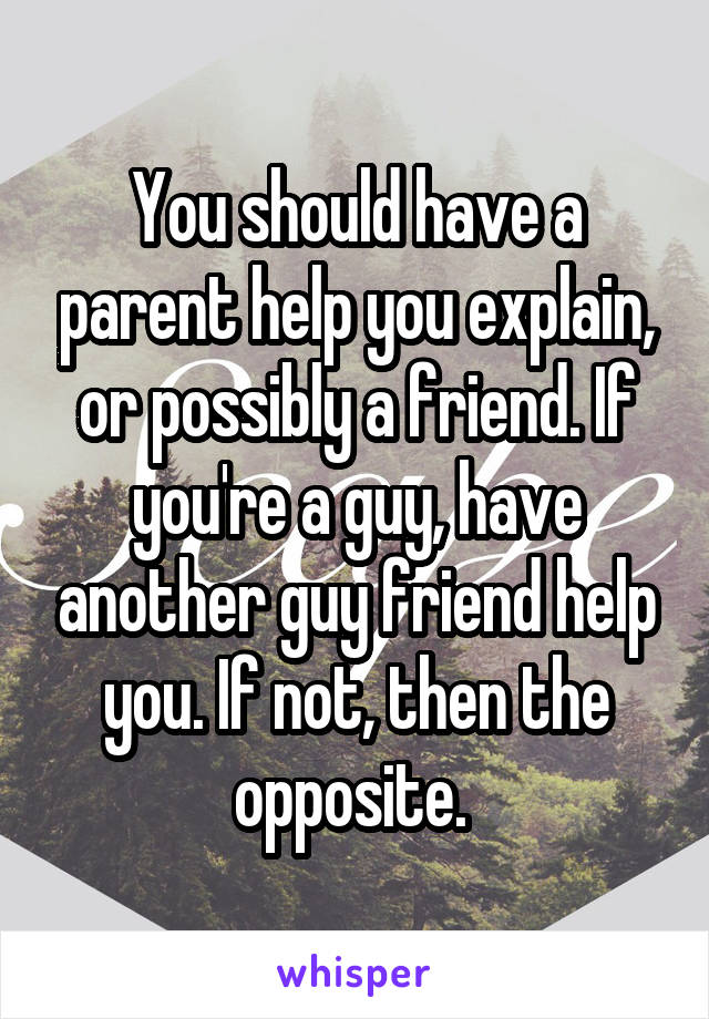 You should have a parent help you explain, or possibly a friend. If you're a guy, have another guy friend help you. If not, then the opposite. 