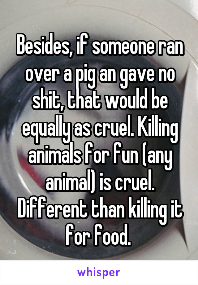 Besides, if someone ran over a pig an gave no shit, that would be equally as cruel. Killing animals for fun (any animal) is cruel. Different than killing it for food. 