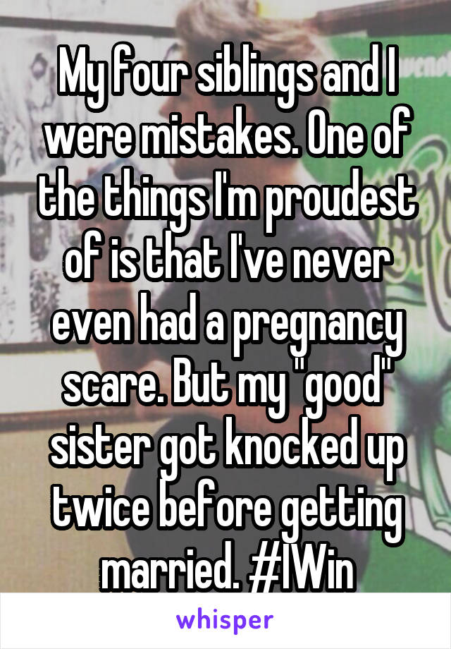 My four siblings and I were mistakes. One of the things I'm proudest of is that I've never even had a pregnancy scare. But my "good" sister got knocked up twice before getting married. #IWin