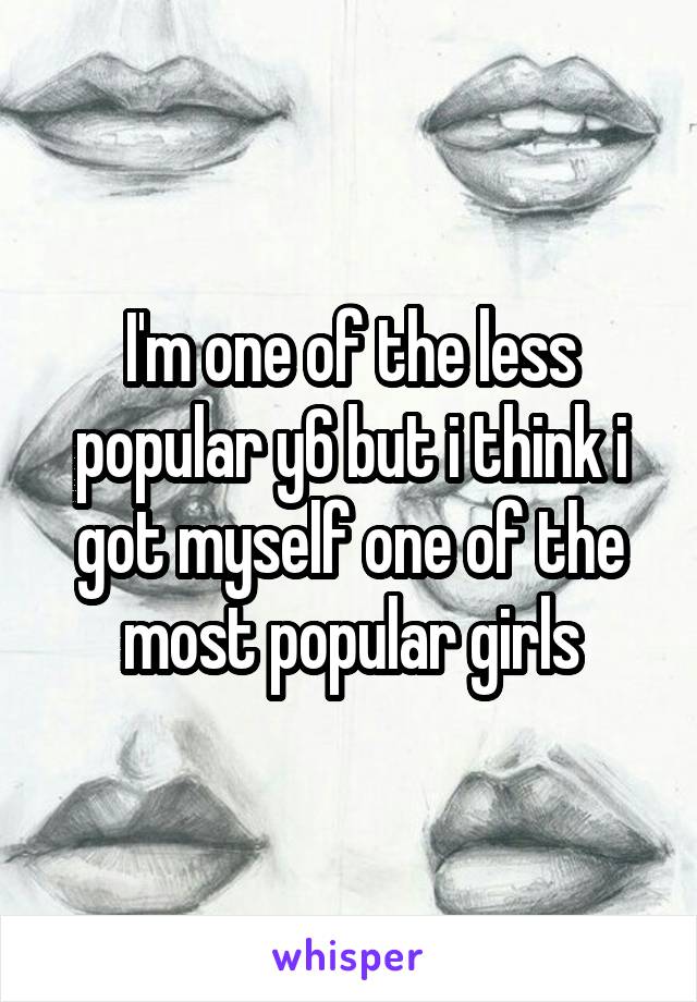 I'm one of the less popular y6 but i think i got myself one of the most popular girls