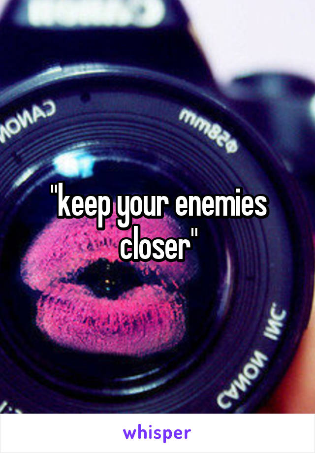 "keep your enemies closer"