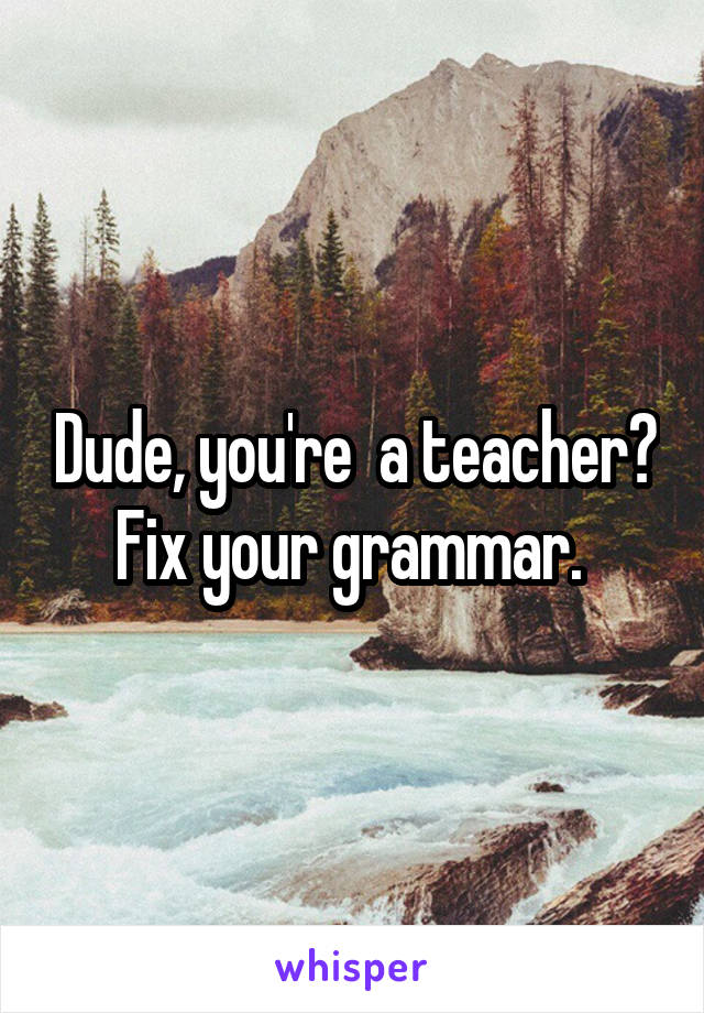Dude, you're  a teacher? Fix your grammar. 