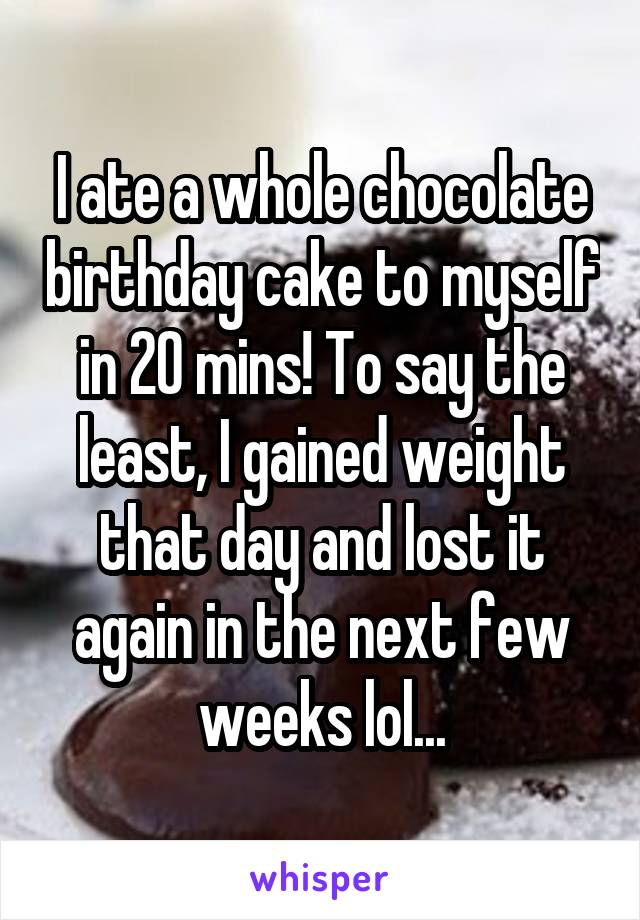 I ate a whole chocolate birthday cake to myself in 20 mins! To say the least, I gained weight that day and lost it again in the next few weeks lol...