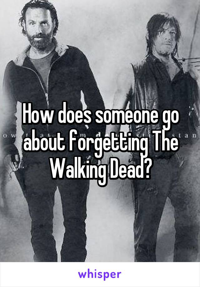 How does someone go about forgetting The Walking Dead?