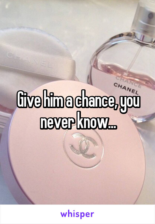 Give him a chance, you never know...
