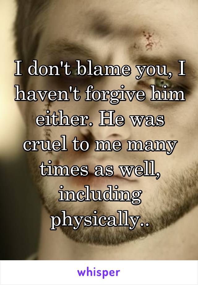 I don't blame you, I haven't forgive him either. He was cruel to me many times as well, including physically..