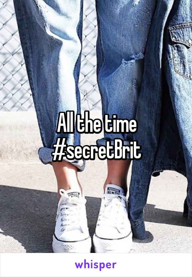 All the time
#secretBrit