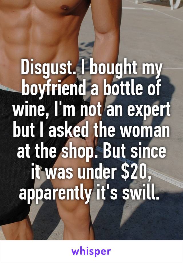 Disgust. I bought my boyfriend a bottle of wine, I'm not an expert but I asked the woman at the shop. But since it was under $20, apparently it's swill. 