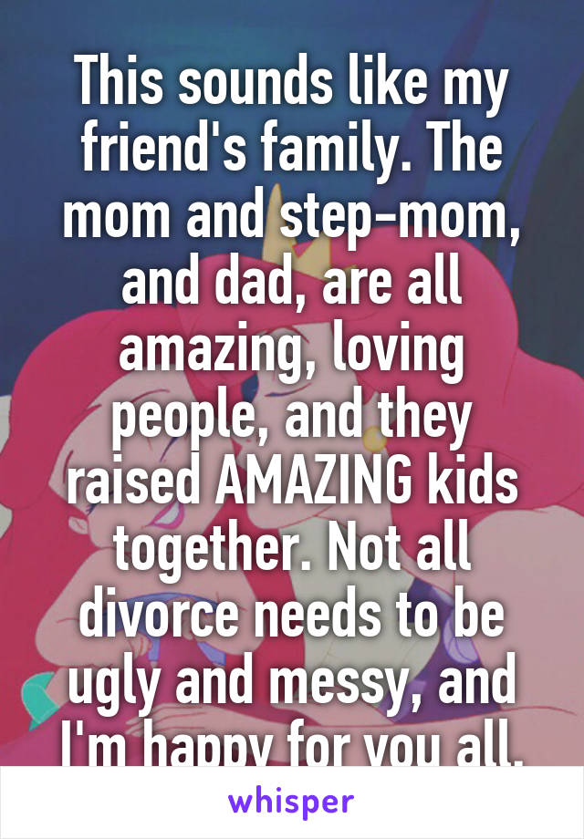 This sounds like my friend's family. The mom and step-mom, and dad, are all amazing, loving people, and they raised AMAZING kids together. Not all divorce needs to be ugly and messy, and I'm happy for you all.