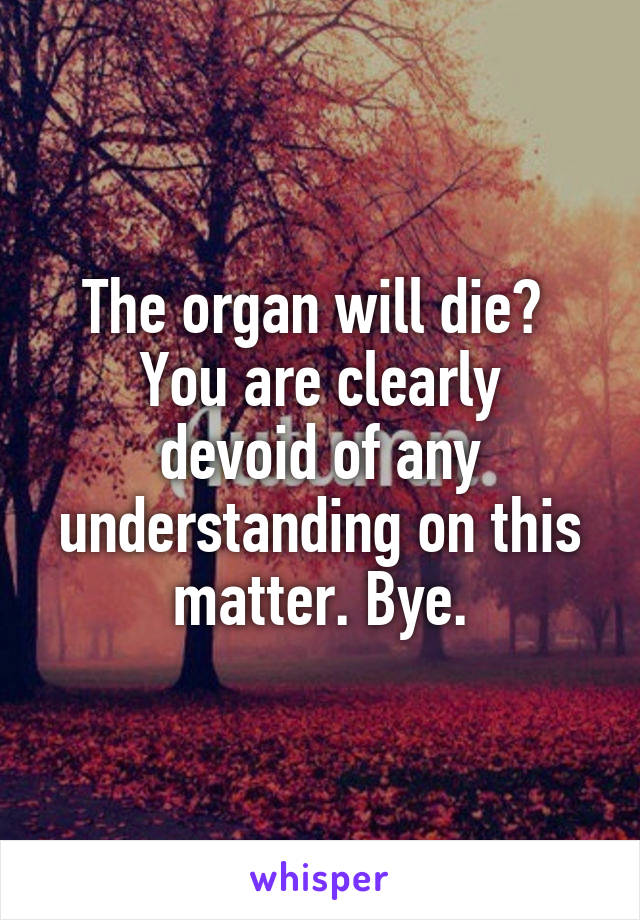 The organ will die? 
You are clearly devoid of any understanding on this matter. Bye.