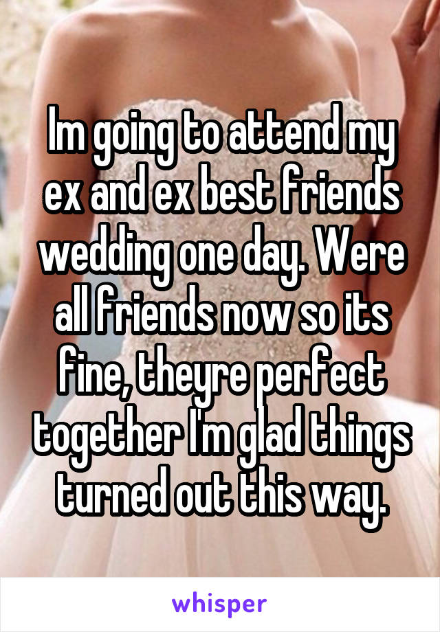 Im going to attend my ex and ex best friends wedding one day. Were all friends now so its fine, theyre perfect together I'm glad things turned out this way.