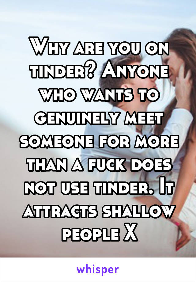 Why are you on tinder? Anyone who wants to genuinely meet someone for more than a fuck does not use tinder. It attracts shallow people X