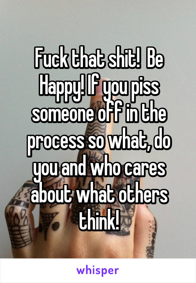 Fuck that shit!  Be Happy! If you piss someone off in the process so what, do you and who cares about what others think!