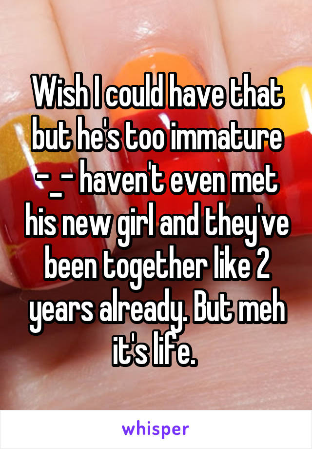 Wish I could have that but he's too immature -_- haven't even met his new girl and they've been together like 2 years already. But meh it's life. 