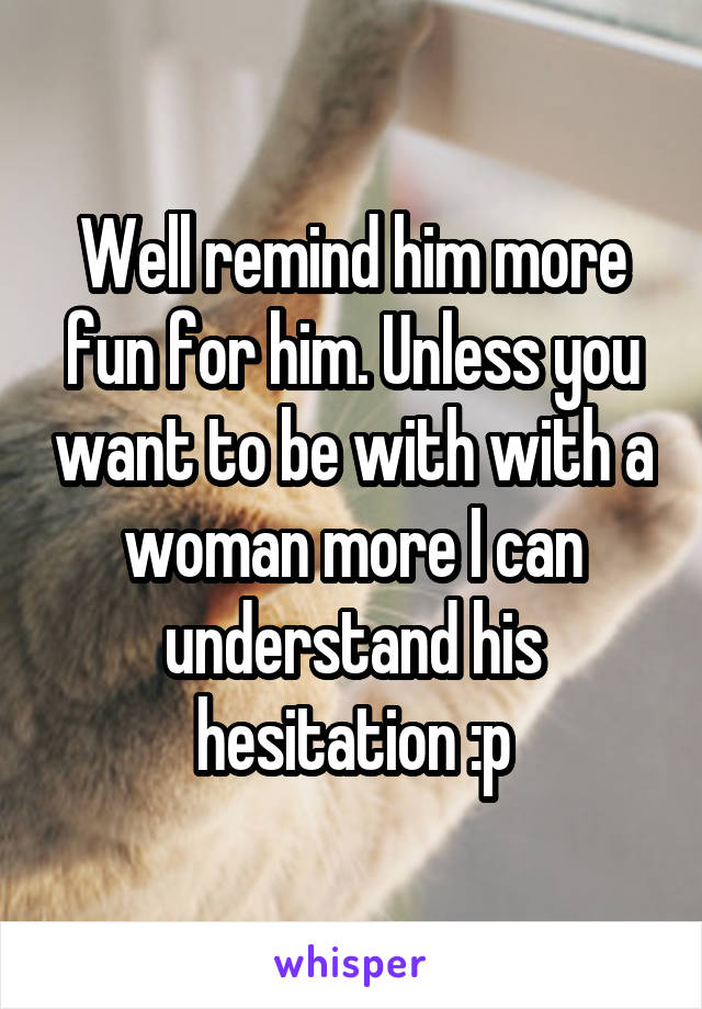 Well remind him more fun for him. Unless you want to be with with a woman more I can understand his hesitation :p