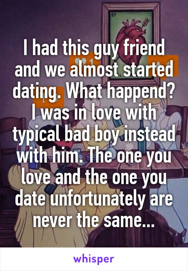 I had this guy friend and we almost started dating. What happend? I was in love with typical bad boy instead with him. The one you love and the one you date unfortunately are never the same...